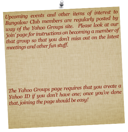 Upcoming events and other items of interest to Bungalow Club members are regularly posted by way of the Yahoo Groups site.  Please look at our ‘join’ page for instructions on becoming a member of that group so that you don’t miss out on the latest meetings and other fun stuff.



The Yahoo Groups page requires that you create a Yahoo ID if you don’t have one; once you’ve done that, joining the page should be easy!
